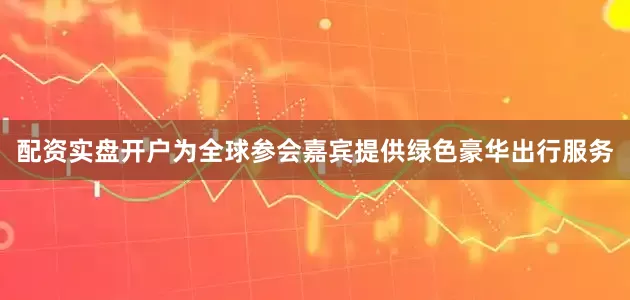 配资实盘开户为全球参会嘉宾提供绿色豪华出行服务