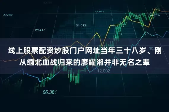 线上股票配资炒股门户网址当年三十八岁、刚从缅北血战归来的廖耀湘并非无名之辈
